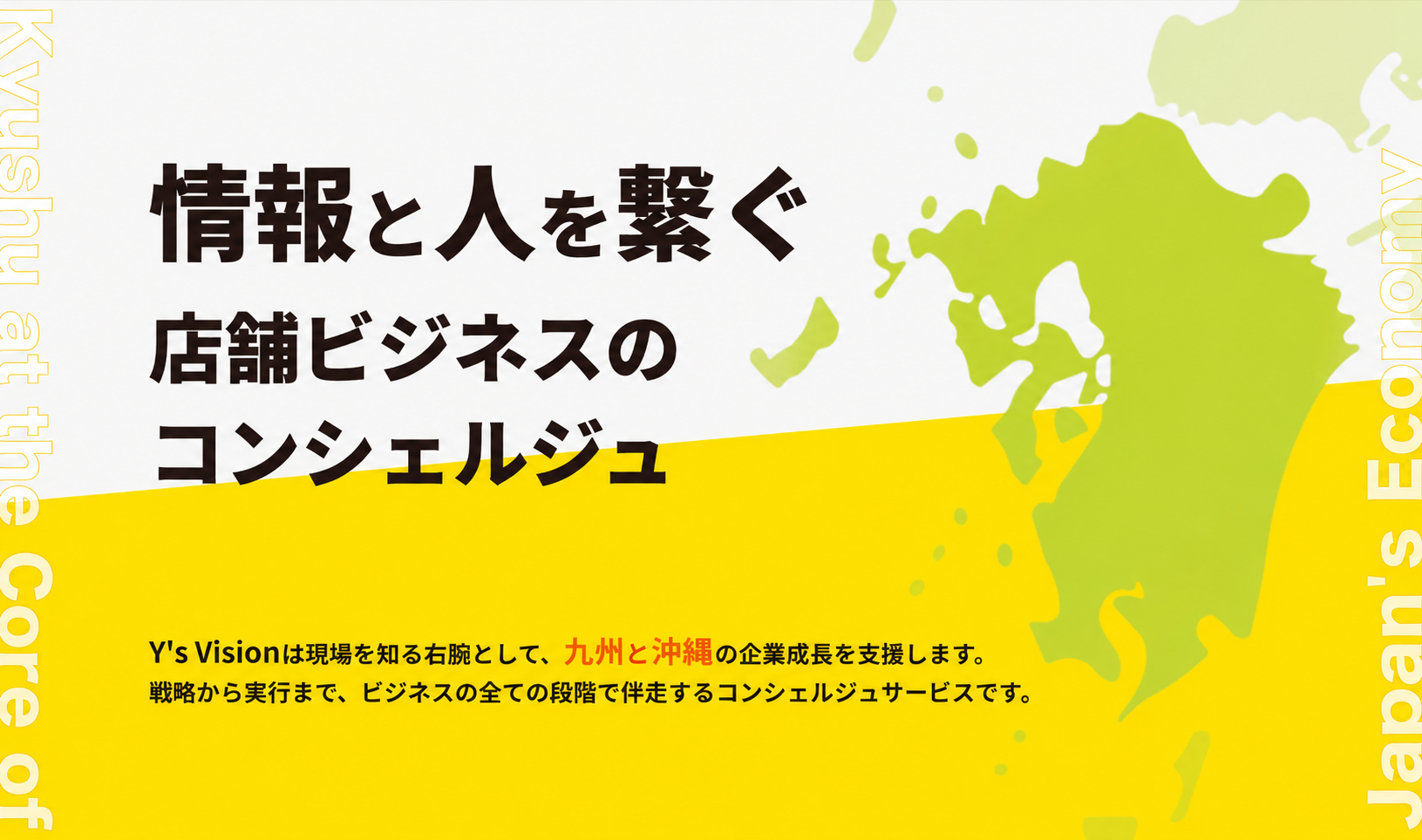 情報と人を繋ぐ 店舗ビジネスのコンシェルジュ。Y's Visionは現場を知る右腕として、九州と沖縄の企業成長を支援します。戦略から実行まで、ビジネスの全ての段階で伴走するコンシェルジュサービスです。